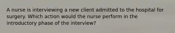 A nurse is interviewing a new client admitted to the hospital for surgery. Which action would the nurse perform in the introductory phase of the interview?