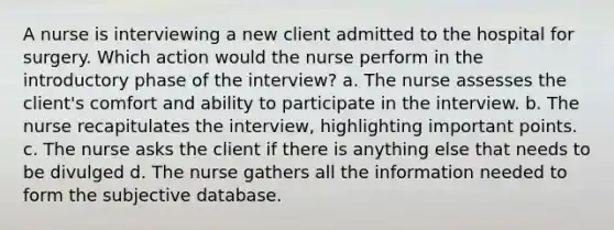 A nurse is interviewing a new client admitted to the hospital for surgery. Which action would the nurse perform in the introductory phase of the interview? a. The nurse assesses the client's comfort and ability to participate in the interview. b. The nurse recapitulates the interview, highlighting important points. c. The nurse asks the client if there is anything else that needs to be divulged d. The nurse gathers all the information needed to form the subjective database.