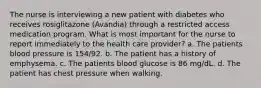 The nurse is interviewing a new patient with diabetes who receives rosiglitazone (Avandia) through a restricted access medication program. What is most important for the nurse to report immediately to the health care provider? a. The patients blood pressure is 154/92. b. The patient has a history of emphysema. c. The patients blood glucose is 86 mg/dL. d. The patient has chest pressure when walking.