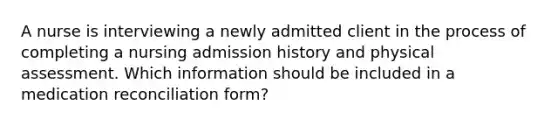 A nurse is interviewing a newly admitted client in the process of completing a nursing admission history and physical assessment. Which information should be included in a medication reconciliation form?