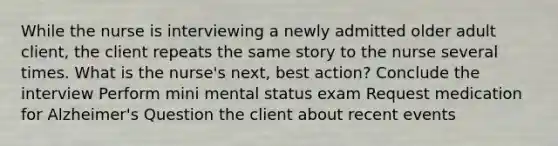 While the nurse is interviewing a newly admitted older adult client, the client repeats the same story to the nurse several times. What is the nurse's next, best action? Conclude the interview Perform mini mental status exam Request medication for Alzheimer's Question the client about recent events