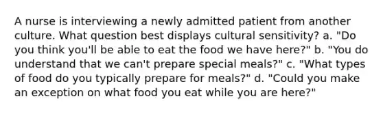 A nurse is interviewing a newly admitted patient from another culture. What question best displays cultural sensitivity? a. "Do you think you'll be able to eat the food we have here?" b. "You do understand that we can't prepare special meals?" c. "What types of food do you typically prepare for meals?" d. "Could you make an exception on what food you eat while you are here?"