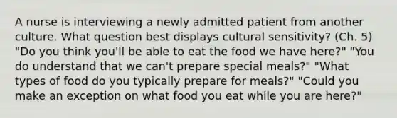 A nurse is interviewing a newly admitted patient from another culture. What question best displays cultural sensitivity? (Ch. 5) "Do you think you'll be able to eat the food we have here?" "You do understand that we can't prepare special meals?" "What types of food do you typically prepare for meals?" "Could you make an exception on what food you eat while you are here?"