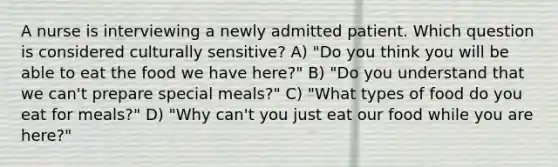 A nurse is interviewing a newly admitted patient. Which question is considered culturally sensitive? A) "Do you think you will be able to eat the food we have here?" B) "Do you understand that we can't prepare special meals?" C) "What types of food do you eat for meals?" D) "Why can't you just eat our food while you are here?"