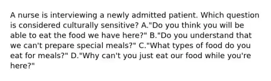 A nurse is interviewing a newly admitted patient. Which question is considered culturally sensitive? A."Do you think you will be able to eat the food we have here?" B."Do you understand that we can't prepare special meals?" C."What types of food do you eat for meals?" D."Why can't you just eat our food while you're here?"