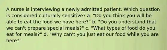 A nurse is interviewing a newly admitted patient. Which question is considered culturally sensitive? a. "Do you think you will be able to eat the food we have here?" b. "Do you understand that we can't prepare special meals?" c. "What types of food do you eat for meals?" d. "Why can't you just eat our food while you are here?"