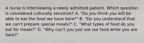 A nurse is interviewing a newly admitted patient. Which question is considered culturally sensitive? A. "Do you think you will be able to eat the food we have here?" B. "Do you understand that we can't prepare special meals?" C. "What types of food do you eat for meals?" D. "Why can't you just eat our food while you are here?"