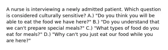 A nurse is interviewing a newly admitted patient. Which question is considered culturally sensitive? A.) "Do you think you will be able to eat the food we have here?" B.) "Do you understand that we can't prepare special meals?" C.) "What types of food do you eat for meals?" D.) "Why can't you just eat our food while you are here?"