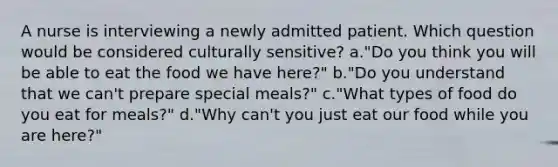 A nurse is interviewing a newly admitted patient. Which question would be considered culturally sensitive? a."Do you think you will be able to eat the food we have here?" b."Do you understand that we can't prepare special meals?" c."What types of food do you eat for meals?" d."Why can't you just eat our food while you are here?"