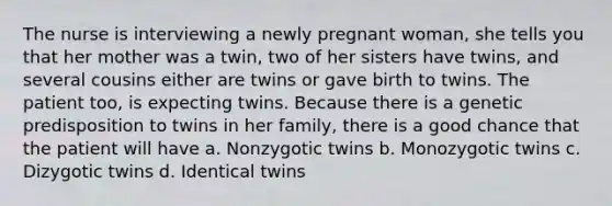 The nurse is interviewing a newly pregnant woman, she tells you that her mother was a twin, two of her sisters have twins, and several cousins either are twins or gave birth to twins. The patient too, is expecting twins. Because there is a genetic predisposition to twins in her family, there is a good chance that the patient will have a. Nonzygotic twins b. Monozygotic twins c. Dizygotic twins d. Identical twins