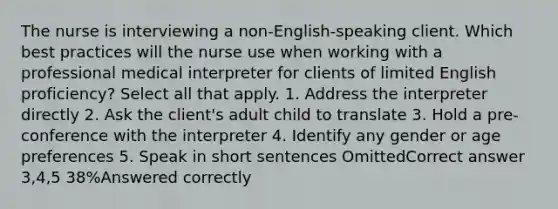 The nurse is interviewing a non-English-speaking client. Which best practices will the nurse use when working with a professional medical interpreter for clients of limited English proficiency? Select all that apply. 1. Address the interpreter directly 2. Ask the client's adult child to translate 3. Hold a pre-conference with the interpreter 4. Identify any gender or age preferences 5. Speak in short sentences OmittedCorrect answer 3,4,5 38%Answered correctly