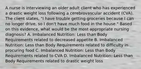 A nurse is interviewing an older adult client who has experienced a drastic weight loss following a cerebrovascular accident (CVA). The client states, "I have trouble getting groceries because I can no longer drive, so I don't have much food in the house." Based on this evidence, what would be the most appropriate nursing diagnosis? A. Imbalanced Nutrition: Less than Body Requirements related to decreased appetite B. Imbalanced Nutrition: Less than Body Requirements related to difficulty in procuring food C. Imbalanced Nutrition: Less than Body Requirements related to CVA D. Imbalanced Nutrition: Less than Body Requirements related to drastic weight loss