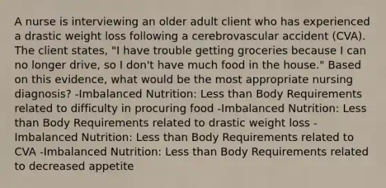 A nurse is interviewing an older adult client who has experienced a drastic weight loss following a cerebrovascular accident (CVA). The client states, "I have trouble getting groceries because I can no longer drive, so I don't have much food in the house." Based on this evidence, what would be the most appropriate nursing diagnosis? -Imbalanced Nutrition: <a href='https://www.questionai.com/knowledge/k7BtlYpAMX-less-than' class='anchor-knowledge'>less than</a> Body Requirements related to difficulty in procuring food -Imbalanced Nutrition: Less than Body Requirements related to drastic weight loss -Imbalanced Nutrition: Less than Body Requirements related to CVA -Imbalanced Nutrition: Less than Body Requirements related to decreased appetite