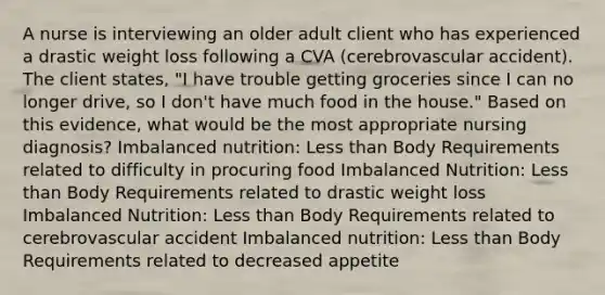 A nurse is interviewing an older adult client who has experienced a drastic weight loss following a CVA (cerebrovascular accident). The client states, "I have trouble getting groceries since I can no longer drive, so I don't have much food in the house." Based on this evidence, what would be the most appropriate nursing diagnosis? Imbalanced nutrition: Less than Body Requirements related to difficulty in procuring food Imbalanced Nutrition: Less than Body Requirements related to drastic weight loss Imbalanced Nutrition: Less than Body Requirements related to cerebrovascular accident Imbalanced nutrition: Less than Body Requirements related to decreased appetite