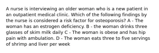 A nurse is interviewing an older woman who is a new patient in an outpatient medical clinic. Which of the following findings by the nurse is considered a risk factor for osteoporosis? A - The woman has an estrogen deficiency. B - the woman drinks three glasses of skim milk daily C - The woman is obese and has hip pain with ambulation. D - The woman eats three to five servings of shrimp and liver per week