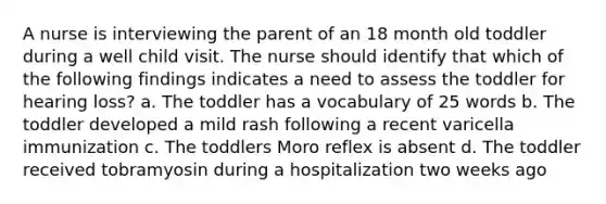 A nurse is interviewing the parent of an 18 month old toddler during a well child visit. The nurse should identify that which of the following findings indicates a need to assess the toddler for hearing loss? a. The toddler has a vocabulary of 25 words b. The toddler developed a mild rash following a recent varicella immunization c. The toddlers Moro reflex is absent d. The toddler received tobramyosin during a hospitalization two weeks ago