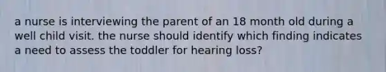 a nurse is interviewing the parent of an 18 month old during a well child visit. the nurse should identify which finding indicates a need to assess the toddler for hearing loss?