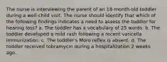 The nurse is interviewing the parent of an 18-month-old toddler during a well-child visit. The nurse should identify that which of the following findings indicates a need to assess the toddler for hearing loss? a. The toddler has a vocabulary of 25 words. b. The toddler developed a mild rash following a recent varicella immunization. c. The toddler's Moro reflex is absent. d. The toddler received tobramycin during a hospitalization 2 weeks ago.