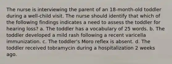 The nurse is interviewing the parent of an 18-month-old toddler during a well-child visit. The nurse should identify that which of the following findings indicates a need to assess the toddler for hearing loss? a. The toddler has a vocabulary of 25 words. b. The toddler developed a mild rash following a recent varicella immunization. c. The toddler's Moro reflex is absent. d. The toddler received tobramycin during a hospitalization 2 weeks ago.