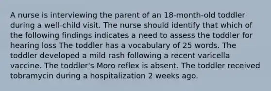 A nurse is interviewing the parent of an 18-month-old toddler during a well-child visit. The nurse should identify that which of the following findings indicates a need to assess the toddler for hearing loss The toddler has a vocabulary of 25 words. The toddler developed a mild rash following a recent varicella vaccine. The toddler's Moro reflex is absent. The toddler received tobramycin during a hospitalization 2 weeks ago.