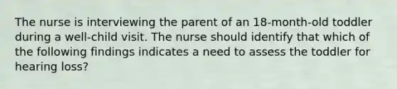 The nurse is interviewing the parent of an 18-month-old toddler during a well-child visit. The nurse should identify that which of the following findings indicates a need to assess the toddler for hearing loss?