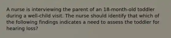 A nurse is interviewing the parent of an 18-month-old toddler during a well-child visit. The nurse should identify that which of the following findings indicates a need to assess the toddler for hearing loss?