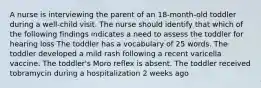 A nurse is interviewing the parent of an 18-month-old toddler during a well-child visit. The nurse should identify that which of the following findings indicates a need to assess the toddler for hearing loss The toddler has a vocabulary of 25 words. The toddler developed a mild rash following a recent varicella vaccine. The toddler's Moro reflex is absent. The toddler received tobramycin during a hospitalization 2 weeks ago