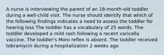 A nurse is interviewing the parent of an 18-month-old toddler during a well-child visit. The nurse should identify that which of the following findings indicates a need to assess the toddler for hearing loss The toddler has a vocabulary of 25 words. The toddler developed a mild rash following a recent varicella vaccine. The toddler's Moro reflex is absent. The toddler received tobramycin during a hospitalization 2 weeks ago