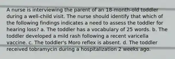 A nurse is interviewing the parent of an 18-month-old toddler during a well-child visit. The nurse should identify that which of the following findings indicates a need to assess the toddler for hearing loss? a. The toddler has a vocabulary of 25 words. b. The toddler developed a mild rash following a recent varicella vaccine. c. The toddler's Moro reflex is absent. d. The toddler received tobramycin during a hospitalization 2 weeks ago.