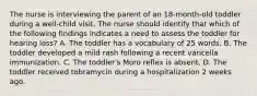 The nurse is interviewing the parent of an 18-month-old toddler during a well-child visit. The nurse should identify that which of the following findings indicates a need to assess the toddler for hearing loss? A. The toddler has a vocabulary of 25 words. B. The toddler developed a mild rash following a recent varicella immunization. C. The toddler's Moro reflex is absent. D. The toddler received tobramycin during a hospitalization 2 weeks ago.