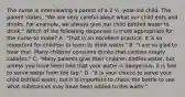 The nurse is interviewing a parent of a 2 ½ -year-old child. The parent states, "We are very careful about what our child eats and drinks. For example, we always give our child bottled water to drink." Which of the following responses is most appropriate for the nurse to make? A. "That is an excellent practice. It is so important for children to learn to drink water." B. "I am so glad to hear that. Many children consume drinks that contain empty calories." C. "Many parents give their children bottles water, but unless you have been told that your water is dangerous, it is fine to serve water from the tap." D. "It is your choice to serve your child bottled water, but it is important to check the bottle to see what substances may have been added to the water."