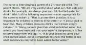 The nurse is interviewing a parent of a 2½-year-old child. The parent states, "We are very careful about what our child eats and drinks. For example, we always give our child bottled water to drink." Which of the following responses is most appropriate for the nurse to make? 1. "That is an excellent practice. It is so important for children to learn to drink water." 2. "I am so glad to hear that. Many children consume drinks that contain empty calories." 3. "Many parents give their children bottled water, but unless you have been told that your water is dangerous, it is ﬁne to serve water from the tap." 4. "It is your choice to serve your child bottled water, but it is important to check the bottle to see what substances may have been added to the water."