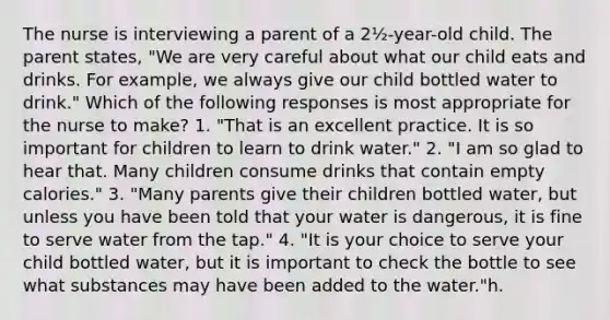 The nurse is interviewing a parent of a 2½-year-old child. The parent states, "We are very careful about what our child eats and drinks. For example, we always give our child bottled water to drink." Which of the following responses is most appropriate for the nurse to make? 1. "That is an excellent practice. It is so important for children to learn to drink water." 2. "I am so glad to hear that. Many children consume drinks that contain empty calories." 3. "Many parents give their children bottled water, but unless you have been told that your water is dangerous, it is fine to serve water from the tap." 4. "It is your choice to serve your child bottled water, but it is important to check the bottle to see what substances may have been added to the water."h.