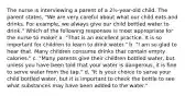 The nurse is interviewing a parent of a 2½-year-old child. The parent states, "We are very careful about what our child eats and drinks. For example, we always give our child bottled water to drink." Which of the following responses is most appropriate for the nurse to make? a. "That is an excellent practice. It is so important for children to learn to drink water." b. "I am so glad to hear that. Many children consume drinks that contain empty calories." c. "Many parents give their children bottled water, but unless you have been told that your water is dangerous, it is fine to serve water from the tap." d. "It is your choice to serve your child bottled water, but it is important to check the bottle to see what substances may have been added to the water."