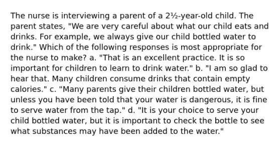 The nurse is interviewing a parent of a 2½-year-old child. The parent states, "We are very careful about what our child eats and drinks. For example, we always give our child bottled water to drink." Which of the following responses is most appropriate for the nurse to make? a. "That is an excellent practice. It is so important for children to learn to drink water." b. "I am so glad to hear that. Many children consume drinks that contain empty calories." c. "Many parents give their children bottled water, but unless you have been told that your water is dangerous, it is fine to serve water from the tap." d. "It is your choice to serve your child bottled water, but it is important to check the bottle to see what substances may have been added to the water."