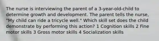 The nurse is interviewing the parent of a 3-year-old-child to determine <a href='https://www.questionai.com/knowledge/kde2iCObwW-growth-and-development' class='anchor-knowledge'>growth and development</a>. The parent tells the nurse, "My child can ride a tricycle well." Which skill set does the child demonstrate by performing this action? 1 Cognition skills 2 Fine motor skills 3 Gross motor skills 4 Socialization skills