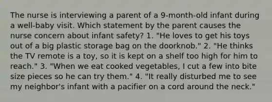 The nurse is interviewing a parent of a 9-month-old infant during a well-baby visit. Which statement by the parent causes the nurse concern about infant safety? 1. "He loves to get his toys out of a big plastic storage bag on the doorknob." 2. "He thinks the TV remote is a toy, so it is kept on a shelf too high for him to reach." 3. "When we eat cooked vegetables, I cut a few into bite size pieces so he can try them." 4. "It really disturbed me to see my neighbor's infant with a pacifier on a cord around the neck."