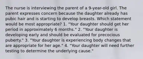 The nurse is interviewing the parent of a 9-year-old girl. The parent expresses concern because the daughter already has pubic hair and is starting to develop breasts. Which statement would be most appropriate? 1. "Your daughter should get her period in approximately 6 months." 2. "Your daughter is developing early and should be evaluated for precocious puberty." 3. "Your daughter is experiencing body changes that are appropriate for her age." 4. "Your daughter will need further testing to determine the underlying cause."