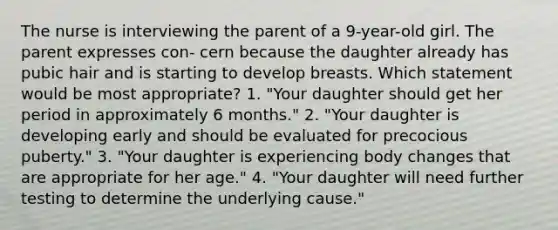 The nurse is interviewing the parent of a 9-year-old girl. The parent expresses con- cern because the daughter already has pubic hair and is starting to develop breasts. Which statement would be most appropriate? 1. "Your daughter should get her period in approximately 6 months." 2. "Your daughter is developing early and should be evaluated for precocious puberty." 3. "Your daughter is experiencing body changes that are appropriate for her age." 4. "Your daughter will need further testing to determine the underlying cause."