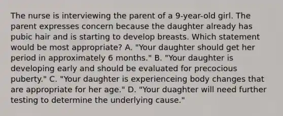 The nurse is interviewing the parent of a 9-year-old girl. The parent expresses concern because the daughter already has pubic hair and is starting to develop breasts. Which statement would be most appropriate? A. "Your daughter should get her period in approximately 6 months." B. "Your daughter is developing early and should be evaluated for precocious puberty." C. "Your daughter is experienceing body changes that are appropriate for her age." D. "Your duaghter will need further testing to determine the underlying cause."