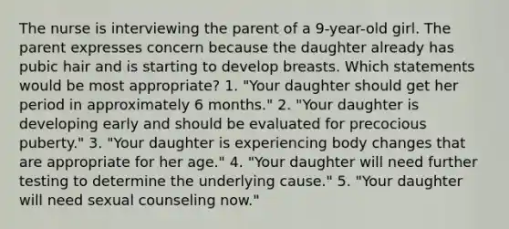 The nurse is interviewing the parent of a 9-year-old girl. The parent expresses concern because the daughter already has pubic hair and is starting to develop breasts. Which statements would be most appropriate? 1. "Your daughter should get her period in approximately 6 months." 2. "Your daughter is developing early and should be evaluated for precocious puberty." 3. "Your daughter is experiencing body changes that are appropriate for her age." 4. "Your daughter will need further testing to determine the underlying cause." 5. "Your daughter will need sexual counseling now."