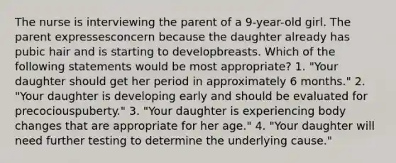 The nurse is interviewing the parent of a 9-year-old girl. The parent expressesconcern because the daughter already has pubic hair and is starting to developbreasts. Which of the following statements would be most appropriate? 1. "Your daughter should get her period in approximately 6 months." 2. "Your daughter is developing early and should be evaluated for precociouspuberty." 3. "Your daughter is experiencing body changes that are appropriate for her age." 4. "Your daughter will need further testing to determine the underlying cause."