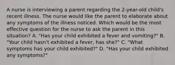 A nurse is interviewing a parent regarding the 2-year-old child's recent illness. The nurse would like the parent to elaborate about any symptoms of the illness noticed. Which would be the most effective question for the nurse to ask the parent in this situation? A. "Has your child exhibited a fever and vomiting?" B. "Your child hasn't exhibited a fever, has she?" C. "What symptoms has your child exhibited?" D. "Has your child exhibited any symptoms?"