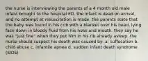 the nurse is interviewing the parents of a 4 month old male infant brought to the hospital ED. the infant is dead on arrival, and no attempt at resuscitation is made. the parents state that the baby was found in his crib with a blanket over his head, lying face down in bloody fluid from his nose and mouth. they say he was "just fine" when they put him in his rib already asleep. the nurse should suspect his death was caused by: a. suffocation b. child abuse c. infantile apnea d. sudden infant death syndrome (SIDS)