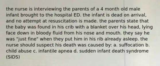 the nurse is interviewing the parents of a 4 month old male infant brought to the hospital ED. the infant is dead on arrival, and no attempt at resuscitation is made. the parents state that the baby was found in his crib with a blanket over his head, lying face down in bloody fluid from his nose and mouth. they say he was "just fine" when they put him in his rib already asleep. the nurse should suspect his death was caused by: a. suffocation b. child abuse c. infantile apnea d. sudden infant death syndrome (SIDS)