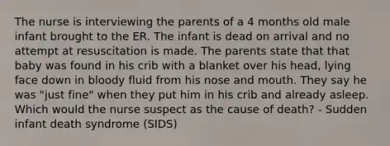 The nurse is interviewing the parents of a 4 months old male infant brought to the ER. The infant is dead on arrival and no attempt at resuscitation is made. The parents state that that baby was found in his crib with a blanket over his head, lying face down in bloody fluid from his nose and mouth. They say he was "just fine" when they put him in his crib and already asleep. Which would the nurse suspect as the cause of death? - Sudden infant death syndrome (SIDS)