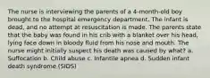 The nurse is interviewing the parents of a 4-month-old boy brought to the hospital emergency department. The infant is dead, and no attempt at resuscitation is made. The parents state that the baby was found in his crib with a blanket over his head, lying face down in bloody fluid from his nose and mouth. The nurse might initially suspect his death was caused by what? a. Suffocation b. Child abuse c. Infantile apnea d. Sudden infant death syndrome (SIDS)