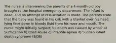 The nurse is interviewing the parents of a 4-month-old boy brought to the hospital emergency department. The infant is dead, and no attempt at resuscitation is made. The parents state that the baby was found in his crib with a blanket over his head, lying face down in bloody fluid from his nose and mouth. The nurse might initially suspect his death was caused by what? a) Suffocation b) Child abuse c) Infantile apnea d) Sudden infant death syndrome (SIDS)