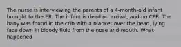 The nurse is interviewing the parents of a 4-month-old infant brought to the ER. The infant is dead on arrival, and no CPR. The baby was found in the crib with a blanket over the head, lying face down in bloody fluid from the nose and mouth. What happened