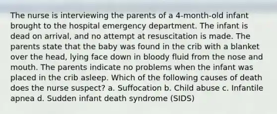 The nurse is interviewing the parents of a 4-month-old infant brought to the hospital emergency department. The infant is dead on arrival, and no attempt at resuscitation is made. The parents state that the baby was found in the crib with a blanket over the head, lying face down in bloody fluid from the nose and mouth. The parents indicate no problems when the infant was placed in the crib asleep. Which of the following causes of death does the nurse suspect? a. Suffocation b. Child abuse c. Infantile apnea d. Sudden infant death syndrome (SIDS)